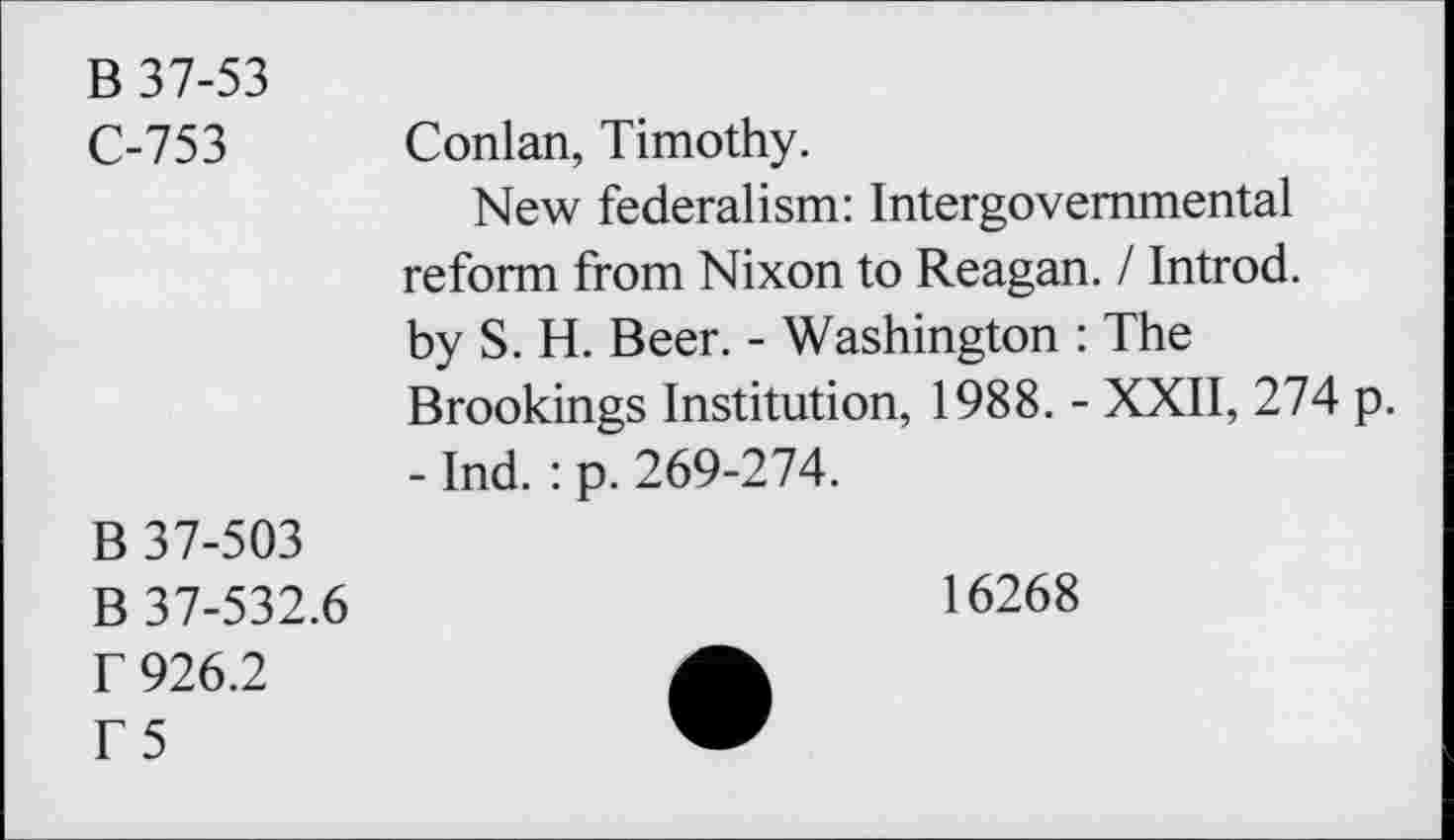 ﻿B 37-53
C-753
B 37-503
B 37-532.6
r 926.2
T5
Conlan, Timothy.
New federalism: Intergovernmental reform from Nixon to Reagan. / Introd, by S. H. Beer. - Washington : The Brookings Institution, 1988. - XXII, 274 p. - Ind. : p. 269-274.
16268